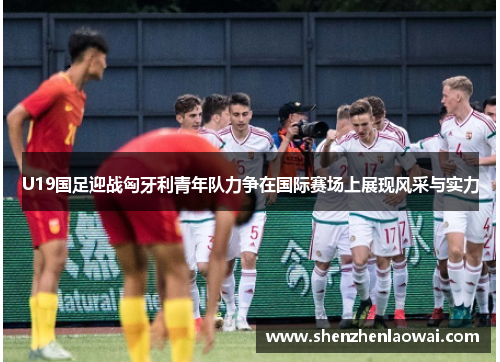U19国足迎战匈牙利青年队力争在国际赛场上展现风采与实力