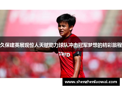 久保建英展现惊人天赋助力球队冲击冠军梦想的精彩旅程