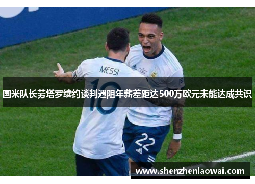 国米队长劳塔罗续约谈判遇阻年薪差距达500万欧元未能达成共识