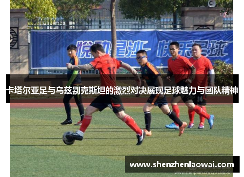 卡塔尔亚足与乌兹别克斯坦的激烈对决展现足球魅力与团队精神