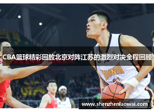 CBA篮球精彩回放北京对阵江苏的激烈对决全程回顾