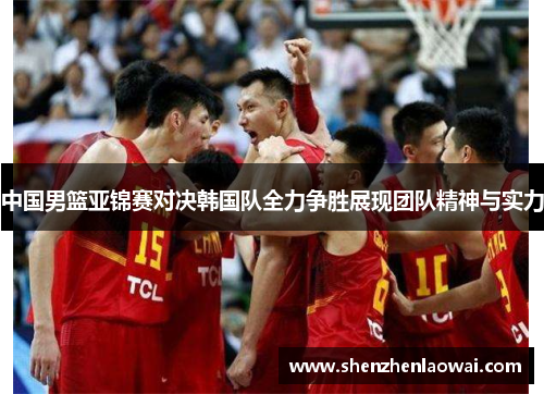 中国男篮亚锦赛对决韩国队全力争胜展现团队精神与实力