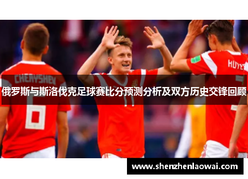 俄罗斯与斯洛伐克足球赛比分预测分析及双方历史交锋回顾
